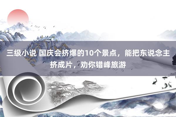 三级小说 国庆会挤爆的10个景点，能把东说念主挤成片，劝你错峰旅游