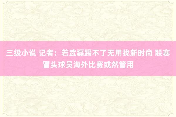 三级小说 记者：若武磊踢不了无用找新时尚 联赛冒头球员海外比赛或然管用