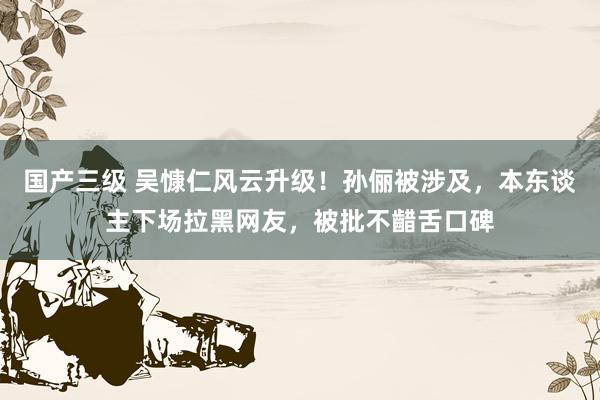 国产三级 吴慷仁风云升级！孙俪被涉及，本东谈主下场拉黑网友，被批不齰舌口碑