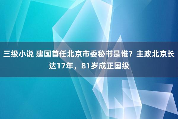 三级小说 建国首任北京市委秘书是谁？主政北京长达17年，81岁成正国级