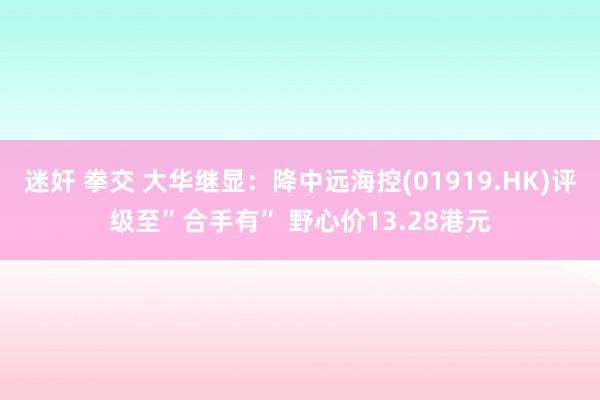 迷奸 拳交 大华继显：降中远海控(01919.HK)评级至”合手有” 野心价13.28港元