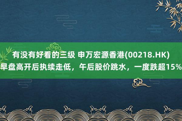 有没有好看的三级 申万宏源香港(00218.HK)早盘高开后执续走低，午后股价跳水，一度跌超15%