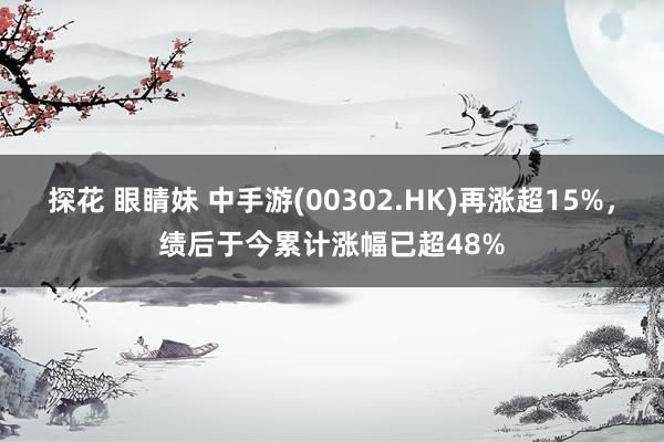 探花 眼睛妹 中手游(00302.HK)再涨超15%，绩后于今累计涨幅已超48%