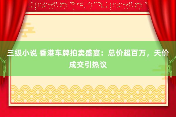 三级小说 香港车牌拍卖盛宴：总价超百万，天价成交引热议