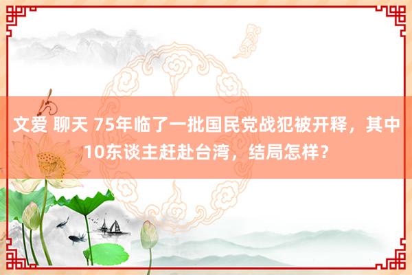 文爱 聊天 75年临了一批国民党战犯被开释，其中10东谈主赶赴台湾，结局怎样？