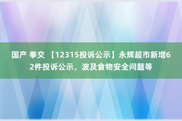 国产 拳交 【12315投诉公示】永辉超市新增62件投诉公示，波及食物安全问题等