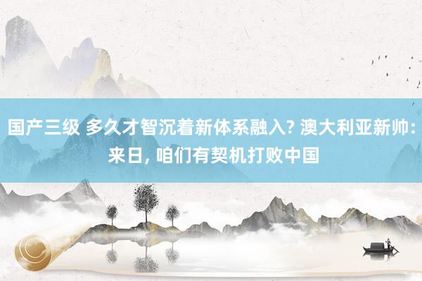 国产三级 多久才智沉着新体系融入? 澳大利亚新帅: 来日， 咱们有契机打败中国