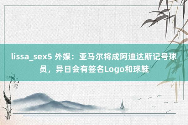 lissa_sex5 外媒：亚马尔将成阿迪达斯记号球员，异日会有签名Logo和球鞋