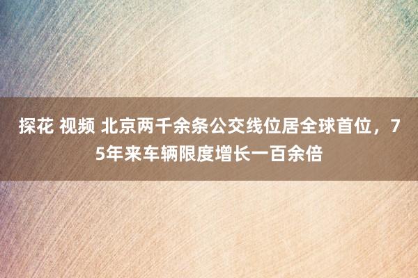 探花 视频 北京两千余条公交线位居全球首位，75年来车辆限度增长一百余倍