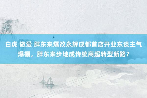 白虎 做爱 胖东来爆改永辉成都首店开业东谈主气爆棚，胖东来步地成传统商超转型新路？