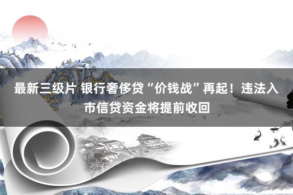 最新三级片 银行奢侈贷“价钱战”再起！违法入市信贷资金将提前收回