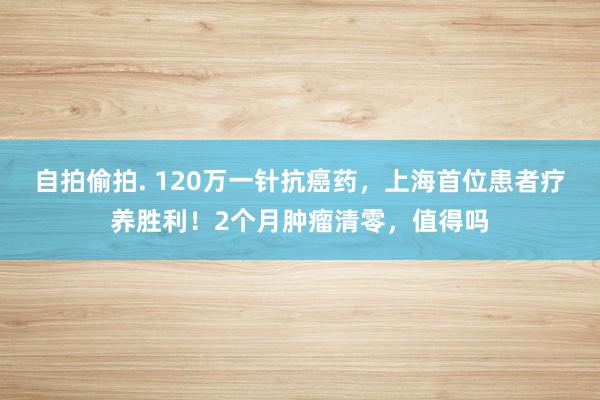 自拍偷拍. 120万一针抗癌药，上海首位患者疗养胜利！2个月肿瘤清零，值得吗