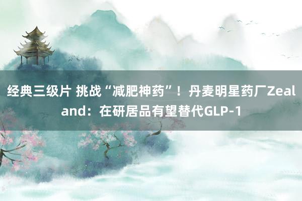 经典三级片 挑战“减肥神药”！丹麦明星药厂Zealand：在研居品有望替代GLP-1