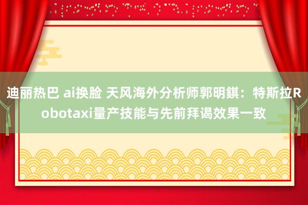 迪丽热巴 ai换脸 天风海外分析师郭明錤：特斯拉Robotaxi量产技能与先前拜谒效果一致