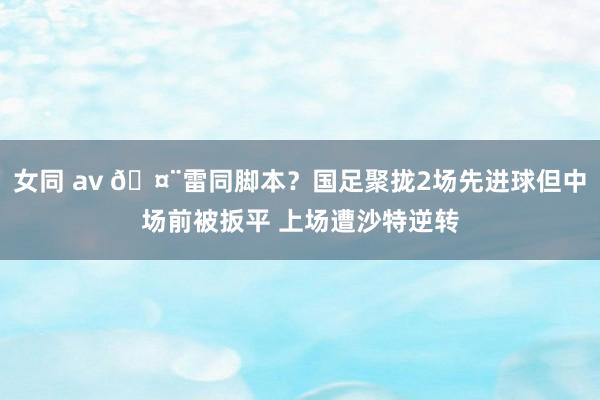 女同 av 🤨雷同脚本？国足聚拢2场先进球但中场前被扳平 上场遭沙特逆转