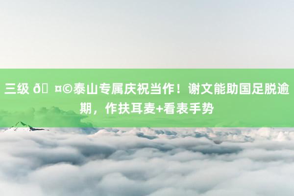 三级 🤩泰山专属庆祝当作！谢文能助国足脱逾期，作扶耳麦+看表手势