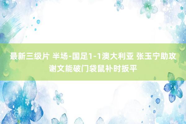 最新三级片 半场-国足1-1澳大利亚 张玉宁助攻谢文能破门袋鼠补时扳平