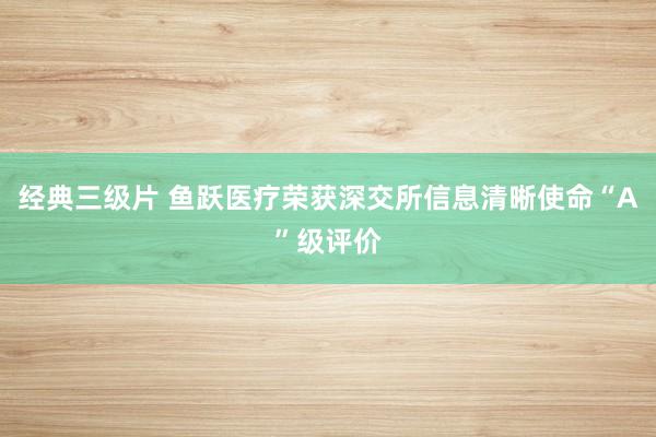 经典三级片 鱼跃医疗荣获深交所信息清晰使命“A”级评价