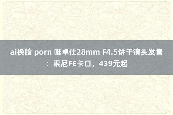 ai换脸 porn 唯卓仕28mm F4.5饼干镜头发售：索尼FE卡口，439元起