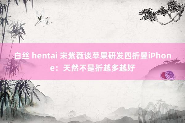 白丝 hentai 宋紫薇谈苹果研发四折叠iPhone：天然不是折越多越好