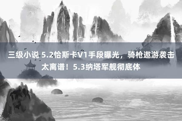 三级小说 5.2恰斯卡V1手段曝光，骑枪遨游袭击太离谱！5.3纳塔军舰彻底体