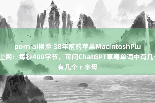 porn ai换脸 38年前的苹果MacintoshPlus被调动上网：每秒400字节，可问ChatGPT草莓单词中有几个 r 字母