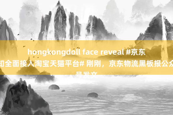 hongkongdoll face reveal #京东物流通知全面接入淘宝天猫平台# 刚刚，京东物流黑板报公众号发文