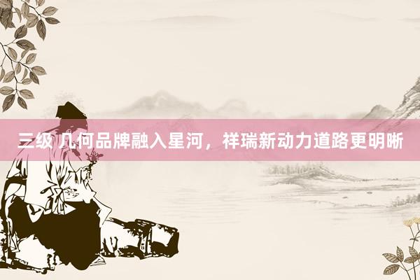 三级 几何品牌融入星河，祥瑞新动力道路更明晰