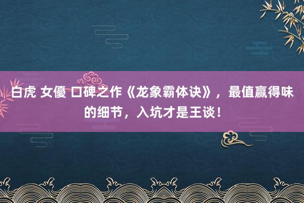 白虎 女優 口碑之作《龙象霸体诀》，最值赢得味的细节，入坑才是王谈！