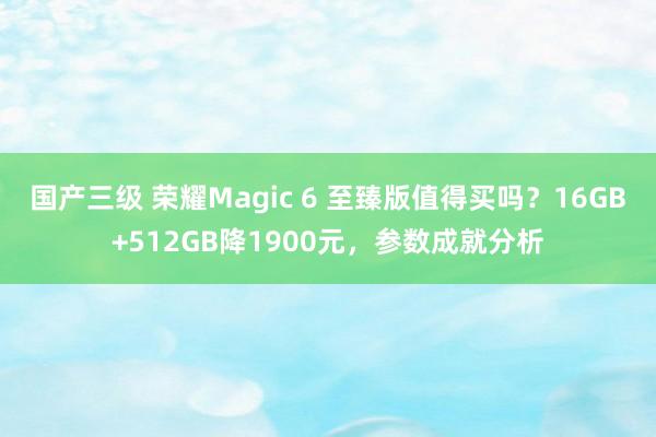 国产三级 荣耀Magic 6 至臻版值得买吗？16GB+512GB降1900元，参数成就分析