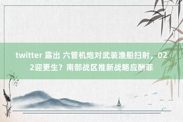 twitter 露出 六管机炮对武装渔船扫射，022迎更生？南部战区推新战略应酬菲