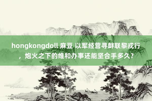 hongkongdoll 麻豆 以军经营寻衅联黎戎行，炮火之下的维和办事还能坚合手多久？