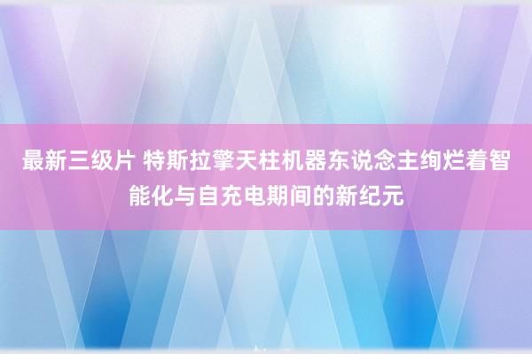 最新三级片 特斯拉擎天柱机器东说念主绚烂着智能化与自充电期间的新纪元