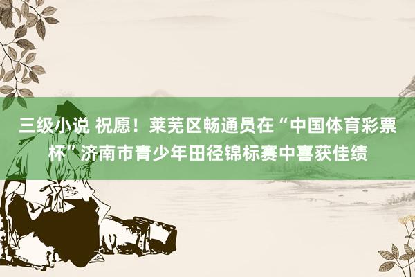 三级小说 祝愿！莱芜区畅通员在“中国体育彩票杯”济南市青少年田径锦标赛中喜获佳绩