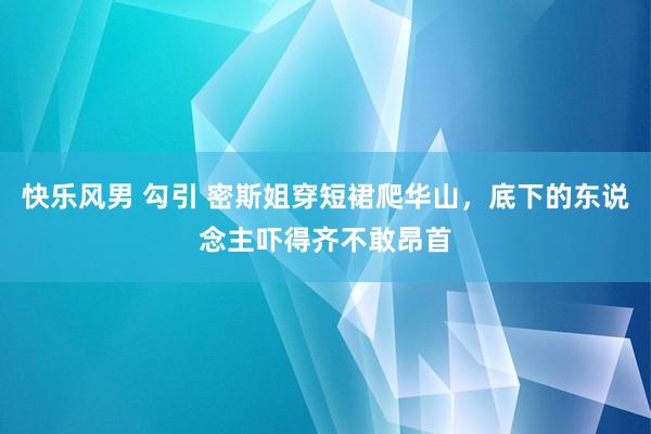 快乐风男 勾引 密斯姐穿短裙爬华山，底下的东说念主吓得齐不敢昂首