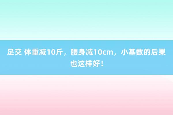 足交 体重减10斤，腰身减10cm，小基数的后果也这样好！