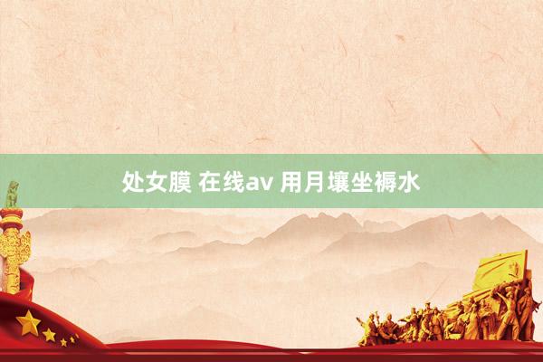 处女膜 在线av 用月壤坐褥水