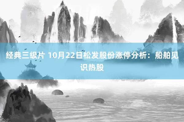 经典三级片 10月22日松发股份涨停分析：船舶见识热股