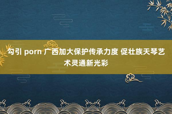 勾引 porn 广西加大保护传承力度 促壮族天琴艺术灵通新光彩