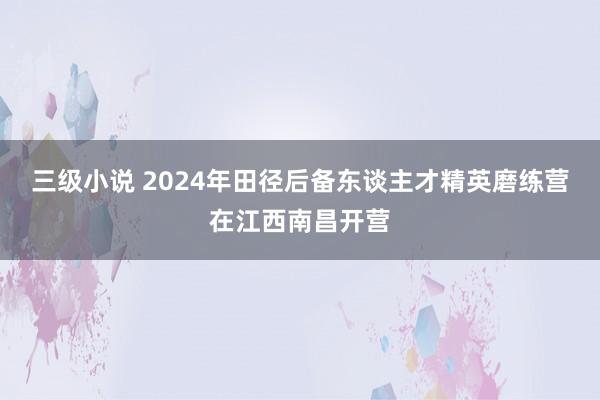 三级小说 2024年田径后备东谈主才精英磨练营在江西南昌开营