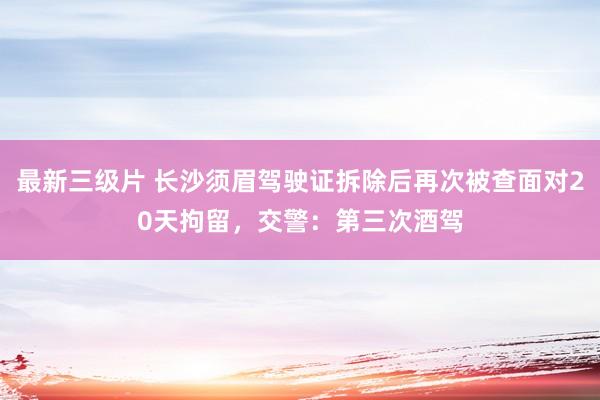 最新三级片 长沙须眉驾驶证拆除后再次被查面对20天拘留，交警：第三次酒驾