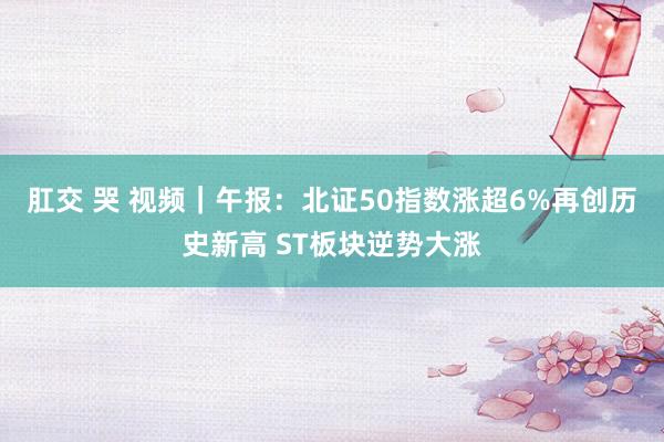 肛交 哭 视频｜午报：北证50指数涨超6%再创历史新高 ST板块逆势大涨