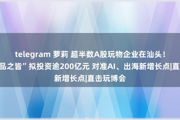 telegram 萝莉 超半数A股玩物企业在汕头！“玩物礼品之皆”拟投资逾200亿元 对准AI、出海新增长点|直击玩博会