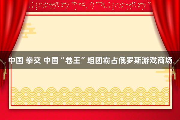 中国 拳交 中国“卷王”组团霸占俄罗斯游戏商场