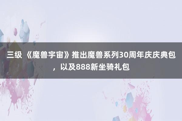 三级 《魔兽宇宙》推出魔兽系列30周年庆庆典包，以及888新坐骑礼包