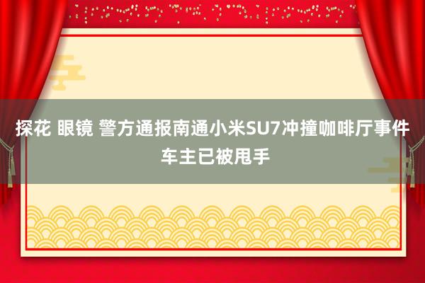 探花 眼镜 警方通报南通小米SU7冲撞咖啡厅事件 车主已被甩手