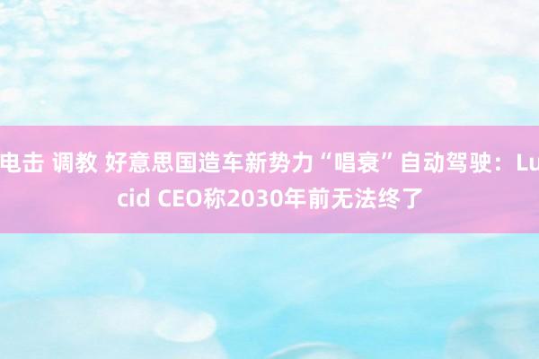 电击 调教 好意思国造车新势力“唱衰”自动驾驶：Lucid CEO称2030年前无法终了