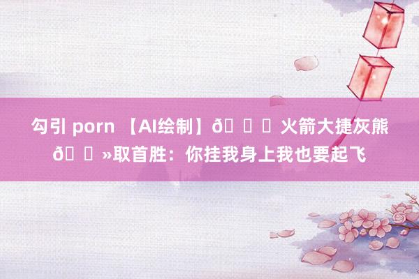 勾引 porn 【AI绘制】🚀火箭大捷灰熊🐻取首胜：你挂我身上我也要起飞