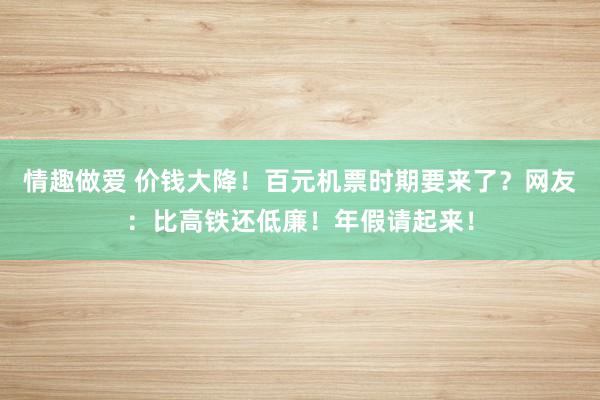 情趣做爱 价钱大降！百元机票时期要来了？网友：比高铁还低廉！年假请起来！