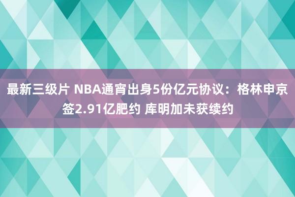 最新三级片 NBA通宵出身5份亿元协议：格林申京签2.91亿肥约 库明加未获续约